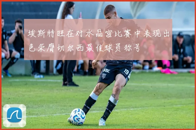 埃斯特旺在对水晶宫比赛中表现出色荣膺切尔西最佳球员称号