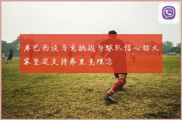 库巴西谈马竞挑战与球队信心称大家坚定支持弗里克理念
