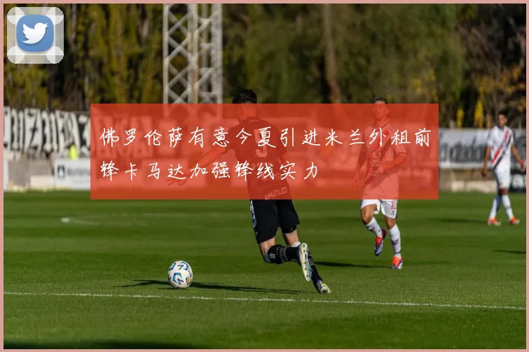 佛罗伦萨有意今夏引进米兰外租前锋卡马达加强锋线实力