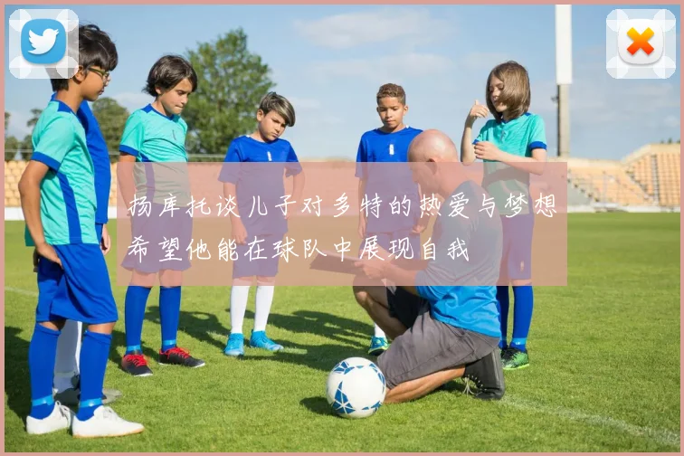 扬库托谈儿子对多特的热爱与梦想希望他能在球队中展现自我
