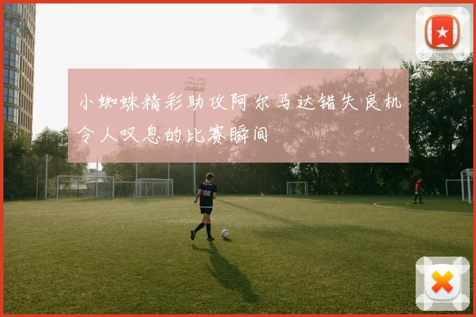 小蜘蛛精彩助攻阿尔马达错失良机令人叹息的比赛瞬间