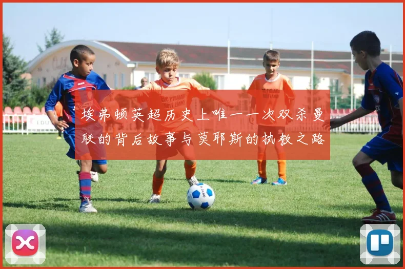 埃弗顿英超历史上唯一一次双杀曼联的背后故事与莫耶斯的执教之路