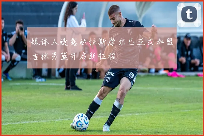 媒体人透露达拉斯摩尔已正式加盟吉林男篮开启新征程