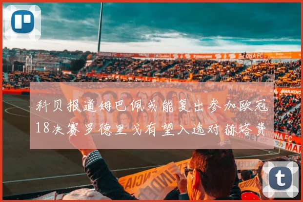 科贝报道姆巴佩或能复出参加欧冠18决赛罗德里戈有望入选对赫塔费大名单