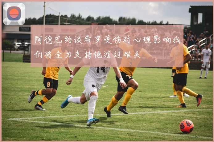 阿德巴约谈希罗受伤对心理影响我们将全力支持他渡过难关